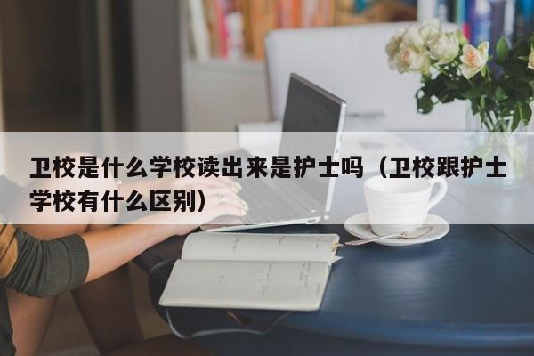衛(wèi)校是什么學校讀出來是護士嗎（衛(wèi)校跟護士學校有什么區(qū)別）