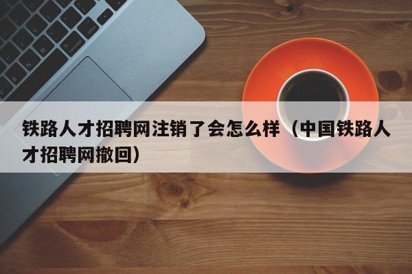 鐵路人才招聘網(wǎng)注銷了會(huì)怎么樣（中國鐵路人才招聘網(wǎng)撤回）