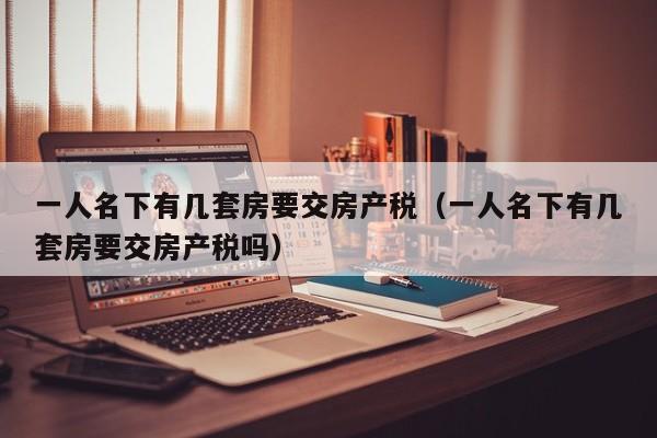 一人名下有幾套房要交房產(chǎn)稅（一人名下有幾套房要交房產(chǎn)稅嗎）